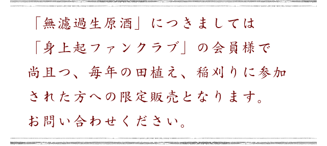 「無濾過生原酒」につきましては「身上起ファンクラブ」の会員様で尚且つ、毎年の田植え、稲刈りに参加された方への限定販売となります。 お問い合わせください。